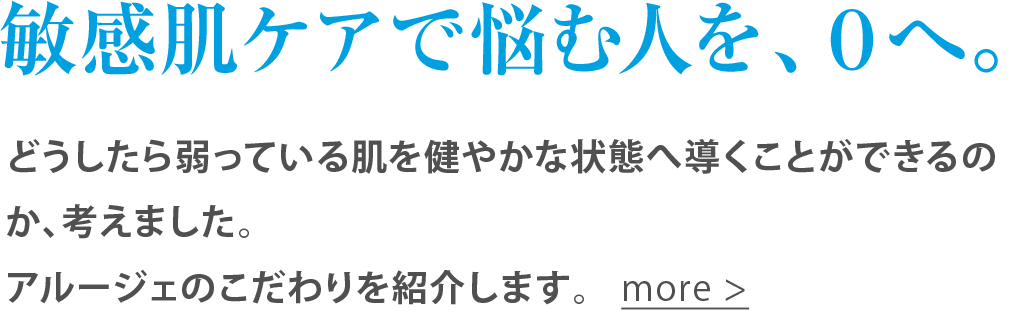 敏感肌ケアで悩む人を、０へ。どうしたら弱っている肌を健やかな状態へ導くことができるのか、考えました。アルージェのこだわりを紹介します。more >