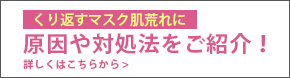 くり返すマスク肌荒れに 原因や対処法をご紹介！ 詳しくはこちらから