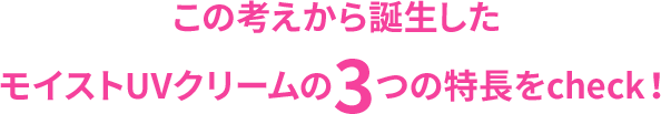 この考えから誕生したモイストUVクリームの3つの特長をcheck！